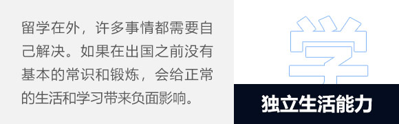 独立生活能力,异国他乡、远离父母，许多日常生活都需要自己解决，比如租房、买菜、做饭等等日常生活事务。如果在出国之前没有基本的常识和锻炼，自然就无法应对突如其来的“生活琐事”烦恼，会给正常的生活和学习带来负面影响。